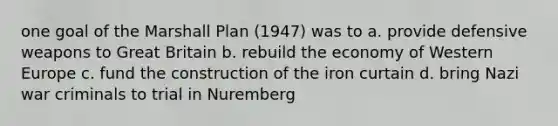 one goal of the Marshall Plan (1947) was to a. provide defensive weapons to Great Britain b. rebuild the economy of Western Europe c. fund the construction of the iron curtain d. bring Nazi war criminals to trial in Nuremberg