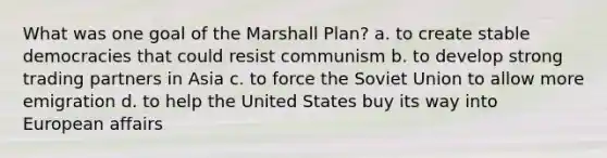 What was one goal of the Marshall Plan? a. to create stable democracies that could resist communism b. to develop strong trading partners in Asia c. to force the Soviet Union to allow more emigration d. to help the United States buy its way into European affairs