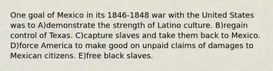 One goal of Mexico in its 1846-1848 war with the United States was to A)demonstrate the strength of Latino culture. B)regain control of Texas. C)capture slaves and take them back to Mexico. D)force America to make good on unpaid claims of damages to Mexican citizens. E)free black slaves.