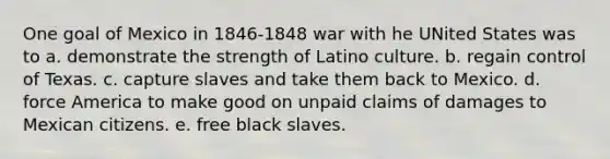 One goal of Mexico in 1846-1848 war with he UNited States was to a. demonstrate the strength of Latino culture. b. regain control of Texas. c. capture slaves and take them back to Mexico. d. force America to make good on unpaid claims of damages to Mexican citizens. e. free black slaves.