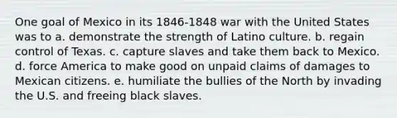 One goal of Mexico in its 1846-1848 war with the United States was to a. demonstrate the strength of Latino culture. b. regain control of Texas. c. capture slaves and take them back to Mexico. d. force America to make good on unpaid claims of damages to Mexican citizens. e. humiliate the bullies of the North by invading the U.S. and freeing black slaves.