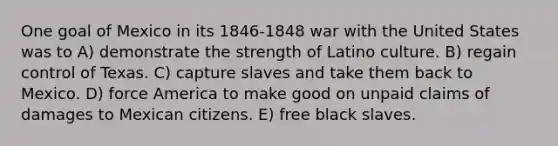 One goal of Mexico in its 1846-1848 war with the United States was to A) demonstrate the strength of Latino culture. B) regain control of Texas. C) capture slaves and take them back to Mexico. D) force America to make good on unpaid claims of damages to Mexican citizens. E) free black slaves.