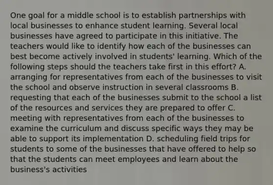 One goal for a middle school is to establish partnerships with local businesses to enhance student learning. Several local businesses have agreed to participate in this initiative. The teachers would like to identify how each of the businesses can best become actively involved in students' learning. Which of the following steps should the teachers take first in this effort? A. arranging for representatives from each of the businesses to visit the school and observe instruction in several classrooms B. requesting that each of the businesses submit to the school a list of the resources and services they are prepared to offer C. meeting with representatives from each of the businesses to examine the curriculum and discuss specific ways they may be able to support its implementation D. scheduling field trips for students to some of the businesses that have offered to help so that the students can meet employees and learn about the business's activities