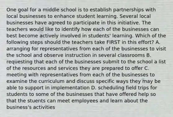 One goal for a middle school is to establish partnerships with local businesses to enhance student learning. Several local businesses have agreed to participate in this initiative. The teachers would like to identify how each of the businesses can best become actively involved in students' learning. Which of the following steps should the teachers take FIRST in this effort? A. arranging for representatives from each of the businesses to visit the school and observe instruction in several classrooms B. requesting that each of the businesses submit to the school a list of the resources and services they are prepared to offer C. meeting with representatives from each of the businesses to examine the curriculum and discuss specific ways they may be able to support in implementation D. scheduling field trips for students to some of the businesses that have offered help so that the stuents can meet employees and learn about the business's activities