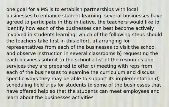 one goal for a MS is to establish partnerships with local businesses to enhance student learning. several businesses have agreed to participate in this initiative. the teachers would like to identify how each of the businesses can best become actively involved in students learning. which of the following steps should the teachers take first in this effort. a) arranging for representatives from each of the businesses to visit the school and observe instruction in several classrooms b) requesting the each business submit to the school a list of the resources and services they are prepared to offer c) meeting with reps from each of the businesses to examine the curriculum and discuss specific ways they may be able to support its implementation d) scheduling field trips for students to some of the businesses that have offered help so that the students can meet employees and learn about the businesses activities