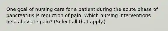 One goal of nursing care for a patient during the acute phase of pancreatitis is reduction of pain. Which nursing interventions help alleviate pain? (Select all that apply.)