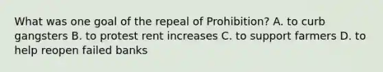 What was one goal of the repeal of Prohibition? A. to curb gangsters B. to protest <a href='https://www.questionai.com/knowledge/kFahPH4ZoD-rent-increase' class='anchor-knowledge'>rent increase</a>s C. to support farmers D. to help reopen failed banks