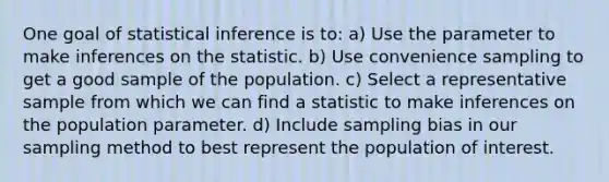 One goal of statistical inference is to: a) Use the parameter to make inferences on the statistic. b) Use convenience sampling to get a good sample of the population. c) Select a representative sample from which we can find a statistic to make inferences on the population parameter. d) Include sampling bias in our sampling method to best represent the population of interest.