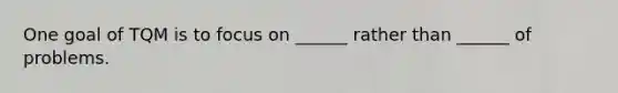 One goal of TQM is to focus on ______ rather than ______ of problems.