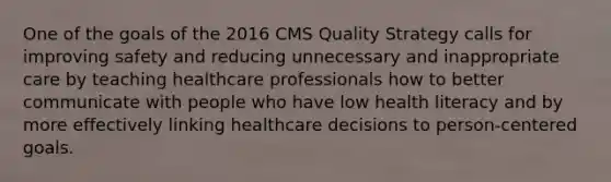 One of the goals of the 2016 CMS Quality Strategy calls for improving safety and reducing unnecessary and inappropriate care by teaching healthcare professionals how to better communicate with people who have low health literacy and by more effectively linking healthcare decisions to person-centered goals.