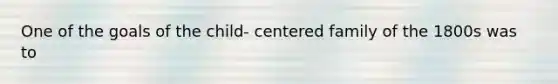 One of the goals of the child- centered family of the 1800s was to