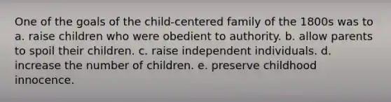 One of the goals of the child-centered family of the 1800s was to a. raise children who were obedient to authority. b. allow parents to spoil their children. c. raise independent individuals. d. increase the number of children. e. preserve childhood innocence.