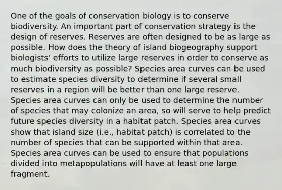 One of the goals of conservation biology is to conserve biodiversity. An important part of conservation strategy is the design of reserves. Reserves are often designed to be as large as possible. How does the theory of island biogeography support biologists' efforts to utilize large reserves in order to conserve as much biodiversity as possible? Species area curves can be used to estimate species diversity to determine if several small reserves in a region will be better than one large reserve. Species area curves can only be used to determine the number of species that may colonize an area, so will serve to help predict future species diversity in a habitat patch. Species area curves show that island size (i.e., habitat patch) is correlated to the number of species that can be supported within that area. Species area curves can be used to ensure that populations divided into metapopulations will have at least one large fragment.