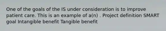 One of the goals of the IS under consideration is to improve patient care. This is an example of a(n) . Project definition SMART goal Intangible benefit Tangible benefit