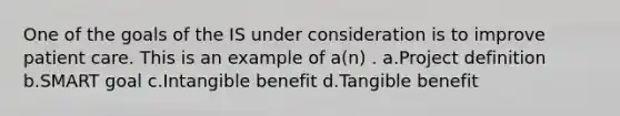 One of the goals of the IS under consideration is to improve patient care. This is an example of a(n) . a.Project definition b.SMART goal c.Intangible benefit d.Tangible benefit