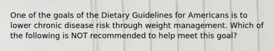 One of the goals of the Dietary Guidelines for Americans is to lower chronic disease risk through weight management. Which of the following is NOT recommended to help meet this goal?