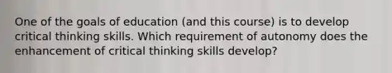 One of the goals of education (and this course) is to develop critical thinking skills. Which requirement of autonomy does the enhancement of critical thinking skills develop?