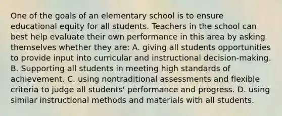 One of the goals of an elementary school is to ensure educational equity for all students. Teachers in the school can best help evaluate their own performance in this area by asking themselves whether they are: A. giving all students opportunities to provide input into curricular and instructional decision-making. B. Supporting all students in meeting high standards of achievement. C. using nontraditional assessments and flexible criteria to judge all students' performance and progress. D. using similar instructional methods and materials with all students.