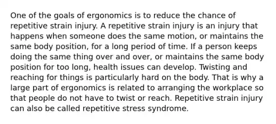 One of the goals of ergonomics is to reduce the chance of repetitive strain injury. A repetitive strain injury is an injury that happens when someone does the same motion, or maintains the same body position, for a long period of time. If a person keeps doing the same thing over and over, or maintains the same body position for too long, health issues can develop. Twisting and reaching for things is particularly hard on the body. That is why a large part of ergonomics is related to arranging the workplace so that people do not have to twist or reach. Repetitive strain injury can also be called repetitive stress syndrome.