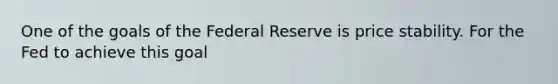 One of the goals of the Federal Reserve is price stability. For the Fed to achieve this​ goal