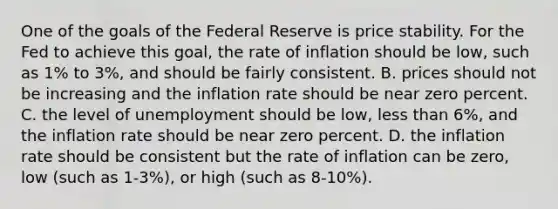 One of the goals of the Federal Reserve is price stability. For the Fed to achieve this​ goal, the rate of inflation should be​ low, such as​ 1% to​ 3%, and should be fairly consistent. B. prices should not be increasing and the inflation rate should be near zero percent. C. the level of unemployment should be​ low, less than​ 6%, and the inflation rate should be near zero percent. D. the inflation rate should be consistent but the rate of inflation can be​ zero, low​ (such as​ 1-3%), or high​ (such as​ 8-10%).