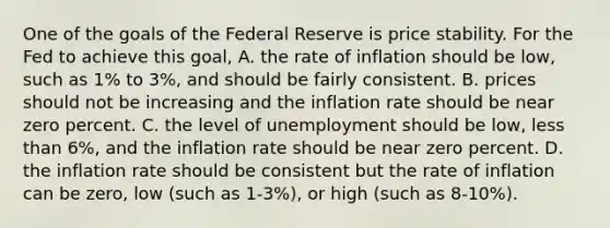 One of the goals of the Federal Reserve is price stability. For the Fed to achieve this​ goal, A. the rate of inflation should be​ low, such as​ 1% to​ 3%, and should be fairly consistent. B. prices should not be increasing and the inflation rate should be near zero percent. C. the level of unemployment should be​ low, less than​ 6%, and the inflation rate should be near zero percent. D. the inflation rate should be consistent but the rate of inflation can be​ zero, low​ (such as​ 1-3%), or high​ (such as​ 8-10%).