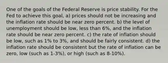 One of the goals of the Federal Reserve is price stability. For the Fed to achieve this goal, a) prices should not be increasing and the inflation rate should be near zero percent. b) the level of unemployment should be low, less than 6%, and the inflation rate should be near zero percent. c) the rate of inflation should be low, such as 1% to 3%, and should be fairly consistent. d) the inflation rate should be consistent but the rate of inflation can be zero, low (such as 1-3%), or high (such as 8-10%).