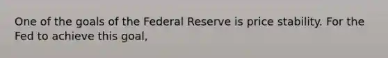 One of the goals of the Federal Reserve is price stability. For the Fed to achieve this​ goal,