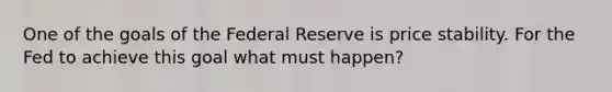 One of the goals of the Federal Reserve is price stability. For the Fed to achieve this goal what must happen?