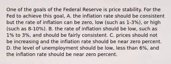 One of the goals of the Federal Reserve is price stability. For the Fed to achieve this​ goal, A. the inflation rate should be consistent but the rate of inflation can be​ zero, low​ (such as​ 1-3%), or high​ (such as​ 8-10%). B. the rate of inflation should be​ low, such as​ 1% to​ 3%, and should be fairly consistent. C. prices should not be increasing and the inflation rate should be near zero percent. D. the level of unemployment should be​ low, less than​ 6%, and the inflation rate should be near zero percent.