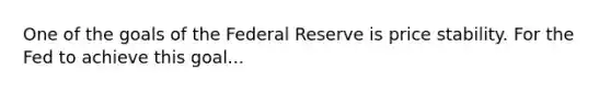 One of the goals of the Federal Reserve is price stability. For the Fed to achieve this goal...