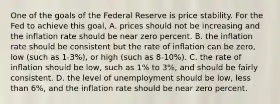 One of the goals of the Federal Reserve is price stability. For the Fed to achieve this​ goal, A. prices should not be increasing and the inflation rate should be near zero percent. B. the inflation rate should be consistent but the rate of inflation can be​ zero, low​ (such as​ 1-3%), or high​ (such as​ 8-10%). C. the rate of inflation should be​ low, such as​ 1% to​ 3%, and should be fairly consistent. D. the level of unemployment should be​ low, less than​ 6%, and the inflation rate should be near zero percent.