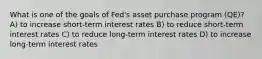 What is one of the goals of Fed's asset purchase program (QE)? A) to increase short-term interest rates B) to reduce short-term interest rates C) to reduce long-term interest rates D) to increase long-term interest rates