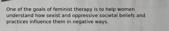 One of the goals of feminist therapy is to help women understand how sexist and oppressive societal beliefs and practices influence them in negative ways.