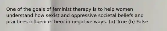 One of the goals of feminist therapy is to help women understand how sexist and oppressive societal beliefs and practices influence them in negative ways. (a) True (b) False