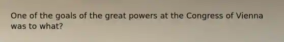 One of the goals of the great powers at the Congress of Vienna was to what?