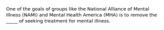 One of the goals of groups like the National Alliance of Mental Illness (NAMI) and Mental Health America (MHA) is to remove the _____ of seeking treatment for mental illness.