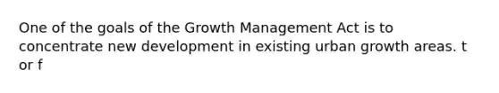 One of the goals of the Growth Management Act is to concentrate new development in existing urban growth areas. t or f