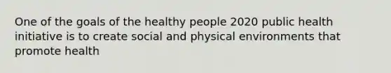 One of the goals of the healthy people 2020 public health initiative is to create social and physical environments that promote health