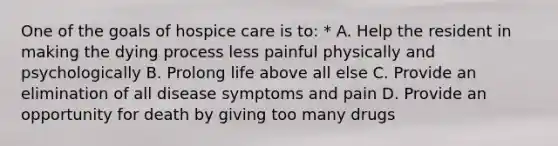 One of the goals of hospice care is to: * A. Help the resident in making the dying process less painful physically and psychologically B. Prolong life above all else C. Provide an elimination of all disease symptoms and pain D. Provide an opportunity for death by giving too many drugs