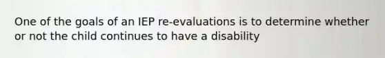 One of the goals of an IEP re-evaluations is to determine whether or not the child continues to have a disability