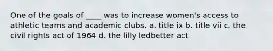 One of the goals of ____ was to increase women's access to athletic teams and academic clubs. a. title ix b. title vii c. the civil rights act of 1964 d. the lilly ledbetter act