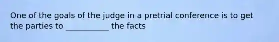 One of the goals of the judge in a pretrial conference is to get the parties to ___________ the facts