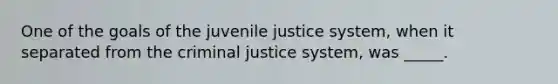 One of the goals of the juvenile justice system, when it separated from the criminal justice system, was _____.