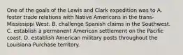 One of the goals of the Lewis and Clark expedition was to A. foster trade relations with Native Americans in the trans-Mississippi West. B. challenge Spanish claims in the Southwest. C. establish a permanent American settlement on the Pacific coast. D. establish American military posts throughout the Louisiana Purchase territory.