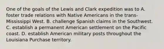 One of the goals of the Lewis and Clark expedition was to A. foster trade relations with Native Americans in the trans-Mississippi West. B. challenge Spanish claims in the Southwest. C. establish a permanent American settlement on the Pacific coast. D. establish American military posts throughout the Louisiana Purchase territory.