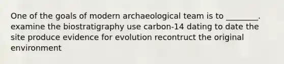 One of the goals of modern archaeological team is to ________. examine the biostratigraphy use carbon-14 dating to date the site produce evidence for evolution recontruct the original environment