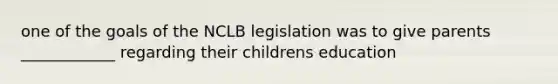 one of the goals of the NCLB legislation was to give parents ____________ regarding their childrens education