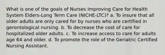 What is one of the goals of Nurses Improving Care for Health System Elders-Long Term Care (NICHE-LTC)? a. To insure that all older adults are only cared for by nurses who are certified in gerontological nursing. b. To decrease the cost of care for hospitalized older adults. c. To increase access to care for adults age 64 and older. d. To promote the role of the Geriatric Certified Nursing Assistant.