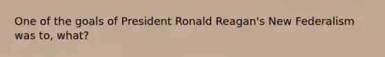 One of the goals of President Ronald Reagan's New Federalism was to, what?